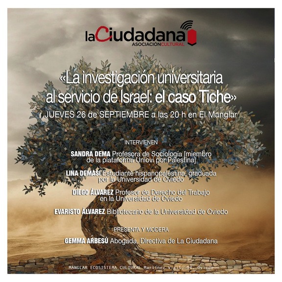 el caso Tiche» JUEVES 26 de SEPTIEMBRE a las 20 en EI Manglar INTERVIENEN SANDRA DEMA Profesora de Sociología [miembro platafoma Uniovi por Palestina LINA DEMASI Estudiante hispanopalestina, graduada MDa por Universidad de Oviedo DIEGO ALVAREZ Profesor de Derecho del Trabajo en Universidad de Oviedo EVARISTO ALVAREZ Bibliotecario de la Universidad de Oviedo PRESENTA MODERA GEMMA ARBESÚ Abogada, Directiva de La Ciudadana HANGI AR FCOSTSTEMA CUI TURAL Mart ine Vi gil,"